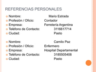 REFERENCIAS PERSONALES
 Nombre: Mario Estrada
 Profesión / Oficio: Contador
 Empresa: Ferretería Argentina
 Teléfono de Contacto: 3116617714
 Ciudad: Pasto
 Nombre: Camilo Paz
 Profesión / Oficio: Enfermero
 Empresa: Hospital Departamental
 Teléfono de Contacto: 3185505408
 Ciudad: Pasto
 