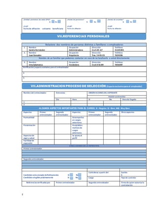 z
¿Entidad promotora de salud (EPS)?
Sí No
¿Cuál?
Fechade afiliación cotizante beneficiario
¿Fondo de pensiones?
Sí No
¿Cuál?
Fecha de afiliación
¿Fondo de cesantías?
Sí No
¿Cuál?
Fecha de afiliación
Relacione dos nombres de personas distintas a familiares o empleadores
1 Nombre
SandraHernández
Ocupación
Administradora
Dirección
Cra5-45 -67
Teléfono
31245355
2. Nombre
Juan Gonzales
Ocupación
Arquitecto
Dirección
Tras. 3 #45-23
Teléfono
7624356
Nombre de un familiar que podamos contactar en caso de no localizarlo a usted directamente
3. Nombre
IrmaSalamanca
Ocupación
Vendedora
Dirección
Cra6 # 56-89
Teléfono
7456497
Verificación(espacio exclusivo parael entrevistador
2.
3.
Nombre del entrevistador Entrevista OBSERVACIONES DEL ASPIRANTE
Asistió aentrevista
Día Hora Sí No Horade llegada
1
2
Aspectos Primer
entrevistador
Segundo
entrevistador
Aspectos Primer
entrevistador
Segundo
entrevistador
Otrosaspectos
Puntualidad Desempeños
en cargos
anteriores
Presentación Aceptables
motivosde
cargos
anteriores
Aspectosde
vigor y salud
Se ajustaal
perfil
Facilidad de
expresión
CONCLUSIONES DELA ENTREVISTA
Primer entrevistador
Segundo entrevistador
Candidato seleccionado definitivamente SI No
Candidato elegible próximamente Sí No
Contrátese apartir del Sueldo
$
Cargo Tipo de contrato
Referenciasverificadaspor Primer entrevistador Segundo entrevistador Firmade quien autorizala
contratación
VII.REFERENCIAS PERSONALES
VII.ADMINISTRACION PROCESO DE SELECCIÓN (Espacioexclusivopara el empleador)
ALGUNOS ASPECTOS IMPORTANTES PARA EL CARGO, R - Regular, B - Bien, MB - Muy Bien
 