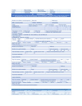 Textiles Electricidad Recreación Diseño
Cuero Construcción Otros sectores Impuestos
Papel Comercio Mercadeo
VI. EXPERIENCIA LABORAL
POR FAVOR RELACIONAR LOS ULTIMOS TRES EMPLEOS QUE USTED HA DESEMPEÑADO, COMENZADO POR EL ULTIMO O ACTUAL SI NECESITA
DAR MAS DETALLES UTILICE UNA HOJA POR SEPARADO, ESTOS DATOS SERAN VERIFICADOS Y SU MANEJO SERA CONFIDENCIAL
Nombre de la última o actual empresa Dirección Teléfono(s)
MINA AGUA BLANCA VEREDA PEDREGAL 3208225560
Cargo Nombre de su jefe inmediato Fecha de ingreso Fecha de retiro
AUXILIAR DE
CONSTRUCCION
HUGO CASTILLO D 1 M 05 A 2
0
1
4
D 15 M 0
2
A 2
0
1
5
Total tiempo servido Sueldo inicial Sueldo final Cargos desempeñados por usted
10 MESES $ 800.000 $ 800.00 AUXILIAR DE CONSTRUCCION
Funciones realizadas
TESTERIAR MUROS Y AMARRE DE VIGAS MESCLA DE MATERIALES
Logros obtenidos
APRENDISAJE PARA EL FUTURO
Tipo de
contrato
Indef
inido
¿Cuánto tiempo? Contrato directo por la empresa otro ¿Cual?
Fijo Contrato por medio de agencia
Horario de trabajo Tiempo completo ½ tiempo Por horas Diurna Nocturna Otra
Motivo del retiro
Verificación(espacio exclusivo para elentrevistador)
Nombre de la empresa Dirección Teléfono
Nombre de su jefe inmediato Cargo Fecha de ingreso Fecha de retiro
D M A D M A
Total del tiempo servido Sueldo inicial Sueldo actual o final Cargo(s) desempeñado(s) por usted
$ $
Funciones realizadas
Logros obtenidos
Tipo de contrato Indefinido ¿Cuánto tiempo? Contrato directo con la empresa otro cual
fijo Contrato por medio de agencia
Horario de trabajo Tiempo completo ½ tiempo Por horas Diurna Nocturna Otra
Motivo del retiro
Verificación(espacio exclusivo para elentrevistador)
Nombre de la empresa Dirección Teléfono
Nombre de su jefe inmediato Cargo Fecha de ingreso Fecha de retiro
D M A D M A
Total del tiempo servido Sueldo inicial Sueldo actual o final Cargo(s) desempeñado(s) por usted
$ $
Funciones realizadas
Logros obtenidos
Tipo de contrato Indefinido ¿Cuánto tiempo? Contrato directo con la empresa otro cual
fijo Contrato por medio de agencia
Horario de trabajo Tiempo completo ½ tiempo Por horas Diurna Nocturna Otra
Motivo del retiro
Verificación(espacio exclusivo para elentrevistador)
INFORMACION DE SEGURIDAD SOCIAL (relacione las entidades a las que actualmente esta afiliado)
¿Entidad promotora de salud
(EPS)?
Si X ¿Fondo de pensiones? Si ¿Cesantías? Si
¿Cuál? CONFAMILIAR No ¿Cuál? No X ¿Cuál? No X
Fecha af iliación D M A Fecha af iliación D M A Fecha af iliación D M A
 