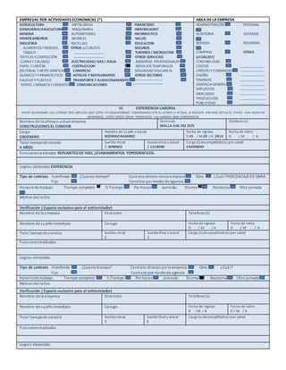 EMPRESAS POR ACTIVIDADES ECONOMICAS (*) AREA DE LA EMPRESA
AGRUCULTURA METALURGIA FINANCIERO
GANADERIA/AVUCULTURA MAQUINARIA INMOBILIARIO
MINERIA AUTOMOTORES INFORMATICO
HIDROCARBUROS MUEBLES SALUD
INDUSTRIA RECICLAJE EDUCACION
ALIMENTOS Y BEBIDAS OTROS (¿CUÁLES?) SEGUROS
TABACO TURISMO/ RECREACION
TEXTILES Y CONFECCIÓN OTROS SERVICIOS
CUERO Y CALZADO ELECTRICIDAD/ GAS / AGUA ASESORÍAS PROFESIONALES
PAPEL Y CARTÓN COSTRUCCION SERVICIOS TEMPORALES
EDITORIAL Y ARTES GRÁFICAS COMERCIO SEGURIDAD VIGILANCIA
QUÍMICO Y FARMACÉUTICO HOTELES Y RESTAURANTES OTROS SECTORES
CAUCHO Y PLÁSTICO TRANSPORTEY ALMACENAMIENTO
VIDRIO, CERÁMICAY CEMENTO COMUNICACIONES
ADMINISTRACIÓN PERSONAL
AUDITORIA SISTEMAS
BODEGA TESORERÍA
COMPRAS OTRAS
(¿CUÁLES?)
CONTABILIDAD
COSTOS
CRÉDITO YCOBRANZAS
DISEÑO
FINANZAS
GERENCIAGENERA
IMPUESTOS
MERCADEO
PRODUCCIÓN
PUBLICIDAD
VI. EXPERIENCIA LABORAL
FAVOR RELACIONAR LOS ULTIMOS TRES EMPLEOS QUE USTED HA DESEMPEÑADO COMENZANDO POR EL ULTIMO O ACTUAL, SI NECESITA DAR MAS DETALLES UTILICE UNA HOJA POR
SEPARADOO , ESTOS DATOS SERAN VERIFICADOS Y SU MANEJO SERA CONFIDENCIAL
Nombre de la última o actual empresa
CONSTRUCIONES EL CONDOR
Dirección
MALLA VIAL DEL ESTE
Teléfono (s)
Cargo
CADENERO
Nombre de sujefe o actual
RODRIGORAMIREZ
Fecha de ingreso
D 01 / M 09 / A 2013
Fecha de retiro
D / M / A
Total tiempode servido
4 AÑOS
Sueldo inicial
$ MINIMO
Sueldo final o actual
$ 1318000
Cargo (s) desempeñado(s) por usted
CADENERO
Funcionesrealizadas REPLANTEO DE VIAS, LEVANAMIENTOS TOPOGRAFICOS.
Logros obtenidos EXPERENCIA
Tipo de contrato Indefinido ¿Cuánto tiempo? Contrato directo conla empresa Otro ¿Cuál?PORCENTAJE DE OBRA
Fijo Contrato por medio de agencia
Horariode trabajo: Tiempo completo ½ Tiempo Por horas Jornada: Diurna Nocturna Otra jornada
Motivo del retiro
Verificación ( Espacio exclusivo para el entrevistador)
Nombre de la empresa Dirección Teléfono(s)
Nombre de sujefe inmediato Carago Fecha de ingreso
D / M / A
Fecha de retiro
D / M / A
Total tiempode servicio Sueldo inicial
$
Sueldo final o actual
$
Cargo (s) desempeñado(s) por usted
Funcionesrealizadas
Logros obtenidos
Tipo de contrato Indefinido ¿Cuántotiempo? Contrato directocon la empresa Otro ¿Cuál?
Fijo Contrato por mediode agencia
Horariode trabajo: Tiempo completo ½ Tiempo Por horas Jornada: Diurna Nocturna Otra jornada
Motivo del retiro
Verificación ( Espacio exclusivo para el entrevistador)
Nombre de la empresa Dirección Teléfono(s)
Nombre de sujefe inmediato Carago Fecha de ingreso
D / M / A
Fecha de retiro
D / M / A
Total tiempode servicio Sueldo inicial
$
Sueldo final o actual
$
Cargo (s) desempeñado(s) por usted
Funcionesrealizadas
Logros obtenidos
 