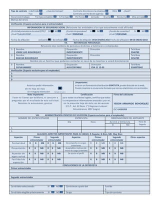 Tipo de contrato Indefinido ¿Cuánto tiempo? Contrato directoconla empresa Otro ¿Cuál?
Fijo Contrato por mediode agencia
Horariode trabajo: Tiempo completo ½ Tiempo Por horas Jornada: Diurna Nocturna Otra jornada
Motivo del retiro
Verificación ( Espacio exclusivo para el entrevistador)
INFORMACION DE SEGURIDAD SOCIAL (Relacione las entidades a las que actualmente está afiliado)
¿Entidadpromotora de salud(EPS)? SI NO ¿Fondo de pensione? SI NO ¿Fondode cesantías? SI NO
¿Cuál?SALUD COOP ¿Cuál?PORVENIR ¿Cuál?PORVENIR
Fecha de afiliación: cotizante Beneficiario Fecha de afiliación: 09 DE ENERO 2010 Fecha de afiliación: 09 DE ENERO 2010
VII. REFERENCIAS PERSONALES
Relacione dos nombres de personas distintas a familiares o empleados
1- Nombre
JORGE LUIS BOHORQUEZ
Ocupación
INDEPENDIENTE
Dirección Teléfono
5346789
2- Nombre
BRAYAN BOHORQUEZ
Ocupación
INDEPENDIENTE
Dirección Teléfono
3256789
Nombre de un familiar que podamos contactar en caso de no localizar a usted directamente
3- Nombre
SOFIARAMIREZ
Ocupación
AUX CONTABLE
Dirección
CRA 11 12-03
Teléfono
3168973042
Verificación (Espacio exclusivopara el empleador)
1-
2-
3-
Autorizo pedir información
de mi hoja de vida
Sin ninguna restricción marque con una x
¡Importante¡
este es unformatode distribución GRATUITA, puede búscalo en la web,
Puede imprimir o enviar este formato por correoelectrónico sinrestricción.
Nota importante
Favor no llamar por teléfono, ni concurrir a
preguntar por el resultado de esta solicitud.
Nosotros le avisaremos, gracias.
Certificación
para todos los efectos legales, certificoque todas
las respuestas e informaciones anotadas por mí,
en la presente hoja de vida son de veraces
(C.S.T., Art. 62 Num. 1°) Regimen Laboral
Colombianos 1057 (Legis)
Firma del solicitante
YEISON ARMANDO BOHORQUEZ
C.C 4.439.059
VIII. ADMINISTRACION PROCESO DE SELECCION (Espacio exclusive para el empleador)
NOMBRE DEL ENTREVISTADOR ENTREVISTA OBSERVACIONES DEL ASPIRANTE
Día Hora Asistió a Entrevista Hora de
llegadaSI NO
1-
2-
ALGUNOS ASPECTOS IMPORTANTES PARA EL CARGO, R-Regular, B-Bien, MB- Muy Bien
Aspectos Primer
entrevistador
Segundo
entrevistador
Aspectos Primer
entrevistador
Segundo
entrevistador
Otros aspectos
Puntualidad R B MB R B MB Desempeño en cargos
anteriores
R B MB R B MB
Presentación R B MB R B MB Aceptables motivos de
retiro de cargos anteriores
R B MB R B MB
Aspectos de
vigor y salud
R B MB R B MB Se ajusta al perfil R B MB R B MB
Facilidad de
expresión
R B MB R B MB R B MB R B MB
CONCLUCIONES DE LA ENTREVISTA
Primer entrevistador
Segundo entrevistador
Candidatoseleccionado SI NO Contrátese a partir del Sueldo
$
Candidatoelegible próximamente SI NO Cargo Tipo de contrato
 