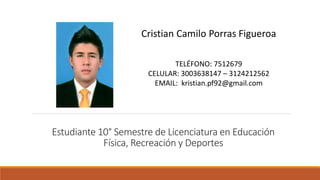 Estudiante 10° Semestre de Licenciatura en Educación
Física, Recreación y Deportes
Cristian Camilo Porras Figueroa
TELÉFONO: 7512679
CELULAR: 3003638147 – 3124212562
EMAIL: kristian.pf92@gmail.com
 