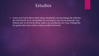 Estudios
 Como ya lo havia dicho antes estoy estudiando una tecnología de sistemas
de información en la universidad de unisangil la cual me ha parecido muy
chévere por su forma de dictar clase y sus profesores son muy inteligentes
me gusta este nueva meta y espero poder terminarla
 
