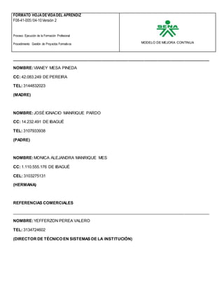 FORMATO HOJADEVIDADEL APRENDIZ
MODELO DE MEJORA CONTINUA
F08-41-005/04-10Versión 2
Proceso: Ejecución de la Formación Profesional
Procedimiento: Gestión de Proyectos Formativos
________________________________________________________________________________________
NOMBRE:VIANEY MESA PINEDA
CC: 42.083.249 DE PEREIRA
TEL: 3144832023
(MADRE)
NOMBRE:JOSÉ IGNACIO MANRIQUE PARDO
CC: 14.232.491 DE IBAGUÉ
TEL: 3107933938
(PADRE)
NOMBRE:MONICA ALEJANDRA MANRIQUE MES
CC: 1.110.555.176 DE IBAGUÉ
CEL: 3103275131
(HERMANA)
REFERENCIAS COMERCIALES
________________________________________________________________________________________
NOMBRE:YEFFERZON PEREA VALERO
TEL: 3134724602
(DIRECTOR DE TÉCNICO EN SISTEMAS DE LA INSTITUCIÓN)
 