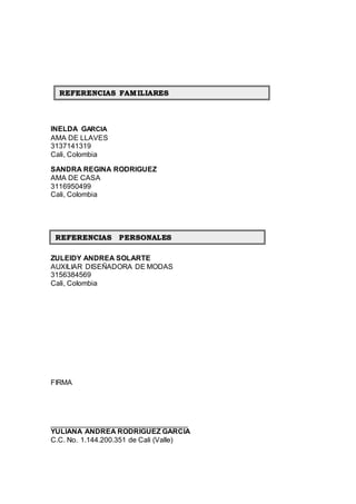 INELDA GARCIA
AMA DE LLAVES
3137141319
Cali, Colombia
SANDRA REGINA RODRIGUEZ
AMA DE CASA
3116950499
Cali, Colombia
ZULEIDY ANDREA SOLARTE
AUXILIAR DISEÑADORA DE MODAS
3156384569
Cali, Colombia
FIRMA
__________________________________
YULIANA ANDREA RODRIGUEZ GARCIA
C.C. No. 1.144.200.351 de Cali (Valle)
REFERENCIAS FAMILIARES
REFERENCIAS PERSONALES
 