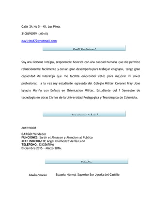 Calle 3A No 5 – 40, Los Pinos
3108695099 (Móvil)
davicito879@hotmail.com
Soy una Persona integra, responsable honesta con una calidad humana que me permite
relñacionarme facilmente y con un gran desempeño para trabajar en grupo, tengo gran
capacidad de liderazgo que me facilita emprender retos para mejorar mi nivel
profesional, a la vez soy estudiante egresado del Colegio Militar Coronel Fray Jose
Ignacio Mariño con Enfasis en Orientacion Militar, Estudiante del 1 Semestre de
tecnologia en obras Civiles de la Universidad Pedagogica y Tecnologica de Colombia.
SURTITIENDA
CARGO: Vendedor
FUNCIONES: Surtir el Almacen y Atencion al Publico
JEFE INMEDIATO: Angel Diomedez Sierra Leon
TELEFONO: 3212567046
Diciembre 2015 – Marzo 2016.
EstudiosPrimarios: Escuela Normal Superior Sor Josefa del Castillo
Estudios
Experiencia Laboral
Perfil Profesional
 