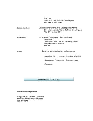 Iguevara
Direccion: Cra. 9 #4-65 Chiquinquira
Año 2004 al Año 2009
EstudiosSecundarios: Colegio Militar Cornel Fray Jose Ignacio Mariño
Direccion: Vereda Tierra de Paez Chiquinquira
Año 2010 al Año 2015
Universitarios: Universidad Pedagogica y Tecnologica de
Colombia
Direccion: Calle 14 A Nº 2-37 Chiquinquira
Semestre actual Primero
Año 2016
OTROS: Congreso de Investigacion en Ingenierias
Duracion: 21 – 22 del mes Ocutubre Año 2016
Universidad Pedagogica y Tecnologica de
Colombia.
Cristina del Pilar Rodriguez Rivera
Cargo actual: Gerente Comercial
Empresa: Constructora Prodesa
320 449 7874
REFERENCIAS FAMILIARES
 