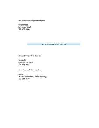 Luis Francisco Rodriguez Rodriguez
Pensionado
Empresa: INAT
320 408 3988
Nicolas Enrrique Peña Bazurto
Teniente
Ejercito Nacional
314 445 9088
Daniel Leonardo Castro Salinas
Actor
Teatro Julio Mario Santo Domngo
322 252 2509
REFERENCIAS PERSONALES
 