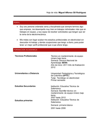 Hoja de vida: Miguel Alfonso Gil Rodríguez
PERFIL
 Soy una persona ordenada seria y disciplinada que siempre termina algo
que empieza, me desempeño muy bien en trabajos individuales más que en
trabajos en equipo, y soy capaz de resolver actividades que tengan que ver
la rama de la electromecánica.
 Mis metas son logar acabar mis estudios profesionales en electricidad sin
descuidar mi trabajo y demás ocupaciones que tengo a diario, para poder
tener un mejor perfil profesional que e que ahora tengo.
FORMACION ACADEMICA
Técnicos Profesionales Técnico en mantenimiento de equipo
minero bajo tierra
Samacá: Servicio Nacional de
Aprendizaje SENA
Año de inicio: 2011 Año de finalización:
2012
Universitarios a Distancia Universidad Pedagógica y Tecnológica
de Colombia (UPTC)
Tunja: Tecnólogo en electricidad
Primer semestre
Estudios Secundarios Institución Educativa Técnica de
Salamanca.
Samacá: Bachiller técnico en
mantenimiento de equipo minero bajo
tierra.
2007 hasta 2012
Estudios primarios Institución Educativa Técnica de
Salamanca.
Samacá: primaria básica
2001 hasta 2006
 