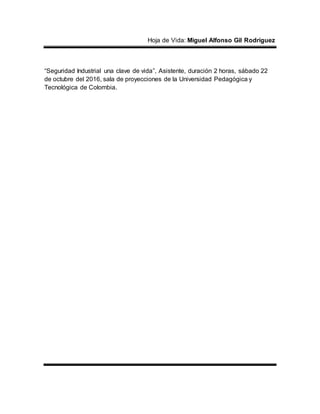 Hoja de Vida: Miguel Alfonso Gil Rodríguez
“Seguridad Industrial una clave de vida”, Asistente, duración 2 horas, sábado 22
de octubre del 2016, sala de proyecciones de la Universidad Pedagógica y
Tecnológica de Colombia.
 