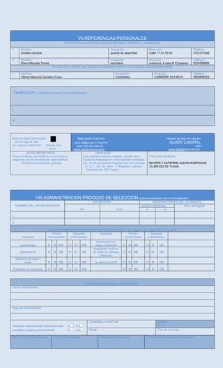 VII.REFERENCIAS PERSONALES
Relacione dos nombres de personas distintas a familiares o empleadores
1 Nombre
Andrés Campos
ocupación
guarda de seguridad
Dirección
Calle 17 no 15-32
Teléfono
3123121628
2 Nombre
Diana Marcela Torres
ocupación
secretaria
dirección
manzana k casa # 13 paraíso
Teléfono
3216789656
Nombre de un familiar que podamos contactaren caso de no localizarlo a usted directamente
3 Nombre
Héctor Mauricio Quintero Cupa
Ocupación
Contratista
Dirección
CARRERA 12 # 26-61
Teléfono
3223836202
Verificación ( espacio exclusivo para el empleador)
1
2
3
Autorizo pedir información
de mi hoja de vida
sin ninguna restricción marque con
una x
Baje gratis el archivo ingrese su hoja de vida en:
para diligenciar e imprimir ALIADO LABORAL
esta hoja de vida en .com
www.hojasminerva.com www.aliaddolaboral.com
NOTA IMPORTANTE
Favor no llamar por teléfono, ni concurrir a
preguntar por el resultado de esta solicitud.
Nosotros le avisamos, gracias
certificación
para todos los efectos legales, certifico que
todas las respuestas e informaciones anotadas
por, mí en la presente hoja de vida son veraces
( C.S.T., Art. 62 Num. 1°) Regimen Laboral
Colombianos 1057 (legis).
Firma del solicitante
MAYERLY KATERINE ALEAN NUMPAQUE
33.369.623 DE TUNJA
VIII.ADMINISTRACION PROCESO DE SELECCION (espacio exclusivo para el empleador )
NOMBRE DEL ENTREVISTADOR
ENTREVISTA OBSERVACIONES DEL ASPIRANTE
Día Hora
Asistió a entrevista Hora de llegada
si no
1-
2-
ALGUNOS ASPECTOS IMPORTANTES PARA EL CARGO , R - regular, B – bien , MB – muy bien
Aspectos
Primer
entrevistador
Segundo
entrevistador
Aspectos Primer
entrevistador
Segundo
entrevistador
puntualidad R M MB R M MB
desempeño en
cargos anteriores R M MB R M MB
presentación R M MB R M MB
aceptables motivos
de retiro de trabajos
anteriores
R M MB R M MB
Aspectos de vigor y
salud R M MB R M MB se ajusta al perfil R M MB R M MB
Facilidad de expresión R M MB R M MB R M MB R M MB
CONCLUCIONES DE LA ENTREVISTA
primer entrevistador
segundo entrevistador
candidato seleccionado definitivamente si no
candidato elegido próximamente si no
Contrátese a partir del Sueldo
$
Cargo Tipo de contrato
Referencias verificadas por Primer entrevistador Segundo entrevistador Firma de quien autoriza contratación
 