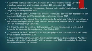  * Diplomado en Inclusión Educativa. Realizado en el Politécnico Superior de Colombia,
modalidad virtual, con una intensidad horario de 100 horas. Abril 15 – 2016.
 * IX Jornada Psicopedagógica “Perspectivas y Retos de su formación” realizado en la ciudad de
Tunja, 15 y 16 de Septiembre 2014.
 * Curso virtual del Sena: “Orientación de procesos formativos a personas con discapacidad” con
una intensidad horaria de 80 horas realizado en el mes de Julio de 2014.
 * Formación sobre “Procesos de Atención y Estrategias Terapéuticas y Pedagógicas en el Marco
del Sistema de Responsabilidad Penal” con una intensidad de 25 horas, del 8 al 10 de Abril de
2014 en Barrancabermeja, Santander.
 * VI Encuentro Local de Semilleros de Investigación. Ponente. Realizado en la Universidad
Industrial de Santander. Barrancabermeja 12 de Abril de 2013.
 * Curso virtual del Sena: “Inducción a procesos pedagógicos” con una intensidad horario de 40
horas realizado en Marzo de 2013.
 * “Encuentro Internacional: Atención Educativa para Personas con Discapacidad: un Asunto de
Derechos e Inclusión” realizado el 27 y 28 de noviembre de 2012 en la ciudad de Bogotá con
una intensidad horaria de 16 horas.
 