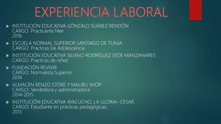 EXPERIENCIA LABORAL
 INSTITUCIÓN EDUCATIVA GÓNZALO SUÁREZ RENDÓN
CARGO: Practicante Nee
2016
 ESCUELA NORMAL SUPERIOR SANTIAGO DE TUNJA
CARGO: Practicas De Adolescencia
 INSTITUCIÓN EDUCATIVA SILVINO RODRÍGUEZ SEDE MANZANARES
CARGO: Practicas de niñez
 FUNDACIÓN REVIVIR
CARGO: Normalista Superior
2014
 ALMACÉN RENZO STORE Y MALIBU SHOP
CARGO: Vendedora y administradora
2014-2015
 INSTITUCIÓN EDUCATIVA AYACUCHO, LA GLORIA- CESAR.
CARGO: Estudiante en prácticas pedagógicas.
2013
 