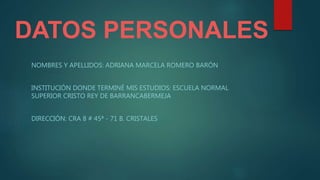 DATOS PERSONALES
NOMBRES Y APELLIDOS: ADRIANA MARCELA ROMERO BARÓN
INSTITUCIÓN DONDE TERMINÉ MIS ESTUDIOS: ESCUELA NORMAL
SUPERIOR CRISTO REY DE BARRANCABERMEJA
DIRECCIÓN: CRA 8 # 45ª - 71 B. CRISTALES
 
