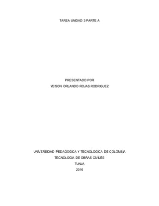 TAREA UNIDAD 3 PARTE A
PRESENTADO POR
YEISON ORLANDO ROJAS RODRIGUEZ
UNIVERSIDAD PEDAGOGICA Y TECNOLOGICA DE COLOMBIA
TECNOLOGIA DE OBRAS CIVILES
TUNJA
2016
 