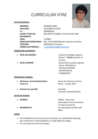 CURRICULUM VITAE
DATOS PERSONALES
NOMBRES: GERARDO ISRAEL
APELLIDOS: VILLAGRÁN VELASCO
C.I.: 180488389-8
LUGAR Y FECHA DE SAN JOSÉ DE CHIMBO, 14 DE JULIO DE 1996
NACIMIENTO:
EDAD: 19 AÑOS
DIRECCION DOMICILIARIA: Cdla. 24 DE MAYO/Manabí y Zamora Chinchipe
TELÉFONO: 0999224817 (movistar)
CORREO ELECTRÓNICO: israelvillagran66@hotmail.com
FORMACION ACADÉMICA
NIVEL SECUNDARIO Instituto Tecnológico Superior
“Bolívar”. TITULO: Bachiller en
Ciencias.
NIVEL SUPERIOR Actualmente cursando segundo
año de MEDICINA en
“ESCUELA SUPERIOR
POLITÉCNICA DE
CHIMBORAZO”
EXPERIENCIA LABORAL
Almacenes de electrodomésticos Asesor de Cobranza y Ventas.
Arcos S.A. Marzo – octubre 2015
Almacén de ropa DKS Vendedor
Diciembre 2013/2014/2015
DATOS DE INTERES
IDIOMAS INGLES – Nivel: Alto.
Universidad Técnica de Ambato
5 niveles (semestres)
INFORMÁTICA Uso del paquete de Microsoft
Office
OTROS
Gran habilidad comunicativa, persona proactiva con capacidad de liderazgo,
gran sentido de la responsabilidad y un sólido hábito de trabajo.
Uso avanzado de nuevas tecnologías.