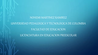 NOHEMI MARTINEZ RAMIREZ
UNIVERSIDAD PEDAGOGICA Y TECNOLOGICA DE COLOMBIA
FACULTAD DE EDUCACION
LICENCIATURA EN EDUCACION PREESCOLAR
 