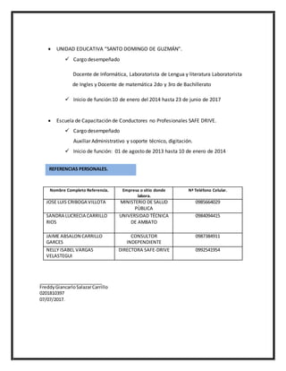  UNIDAD EDUCATIVA “SANTO DOMINGO DE GUZMÁN”.
 Cargo desempeñado
Docente de Informática, Laboratorista de Lengua y literatura Laboratorista
de Ingles y Docente de matemática 2do y 3ro de Bachillerato
 Inicio de función:10 de enero del 2014 hasta 23 de junio de 2017
 Escuela de Capacitación de Conductores no Profesionales SAFE DRIVE.
 Cargo desempeñado
Auxiliar Administrativo y soporte técnico, digitación.
 Inicio de función: 01 de agosto de 2013 hasta 10 de enero de 2014
Nombre Completo Referencia. Empresa o sitio donde
labora.
Nª Teléfono Celular.
JOSE LUIS CRIBOGA VILLOTA MINISTERIO DE SALUD
PÙBLICA
0985664029
SANDRA LUCRECIA CARRILLO
RIOS
UNIVERSIDAD TÉCNICA
DE AMBATO
0984094415
JAIME ABSALON CARRILLO
GARCES
CONSULTOR
INDEPENDIENTE
0987384911
NELLY ISABEL VARGAS
VELASTEGUI
DIRECTORA SAFE-DRIVE 0992541954
FreddyGiancarloSalazarCarrillo
0201810397
07/07/2017.
REFERENCIAS PERSONALES.
 