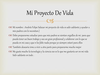 
 Mi nombre : Andrés Felipe Salazar mi proyecto de vida es salir adelante y ayudar a
mis padres con lo necesitan.}
 Debo prepararme estudiar para que mis padres se sientan orgullos de mi para que
pueda tener un buen trabajo y sea un gran profesional y colaborar con lo que se
pueda en mi casa y que n les falte nada porque yo siempre estaré para ellos
 También desearía irme a vivir a otra parte para prepararme mucho mejor
 Me gusta mucho la tecnología y la ciencia eso es lo que me gustaría ser en mi vida
Salir adelante en todo .
Mi Proyecto De Vida
 