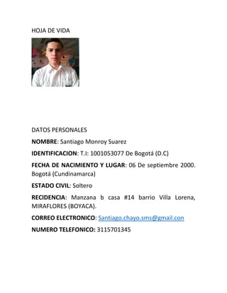 HOJA DE VIDA
DATOS PERSONALES
NOMBRE: Santiago Monroy Suarez
IDENTIFICACION: T.I: 1001053077 De Bogotá (D.C)
FECHA DE NACIMIENTO Y LUGAR: 06 De septiembre 2000.
Bogotá (Cundinamarca)
ESTADO CIVIL: Soltero
RECIDENCIA: Manzana b casa #14 barrio Villa Lorena,
MIRAFLORES (BOYACA).
CORREO ELECTRONICO: Santiago.chayo.sms@gmail.con
NUMERO TELEFONICO: 3115701345
 
