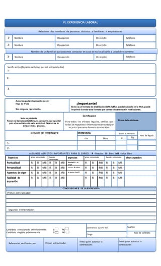2-
cargo
Aspectos primer entrevistador Segundo
entrevistador
aspectos primer entrevistador Segundo entrevistador otros aspectos
Puntualidad R B MB R B MB desempeño en
cargos
R B MB R B MB
Personalidad R B MB R B MB motivos de retiro R B MB R B MB
Aspectos de vigor R B MB R B MB se ajusta al perfil R B MB R B MB
Facilidad de
expresión
R B MB R B MB R B MB R B MB
CONCLUSIONES DE LA ENTREVISTA
Primer entrevistador:
Segundo entrevistador:
NOMBRE DELENTREVISTADOR ENTREVISTA Asistió a entrevista
Hora de llegada
Día Hora
1-
2-
Si
OBSERVACIONES DEASPIRANTE
No
VI. EXPERIENCIA LABORAL
Relacione dos nombres de personas distintas a familiares o empleadores
1- Nombre Ocupación Dirección Teléfono
2- Nombre Ocupación Dirección Teléfono
Nombre de un familiar que podamos contactar en caso de no localizarlo a usted directamente
3- Nombre Ocupación Dirección Teléfono
Verificación (Espacio exclusivo para el entrevistador)
1-
3-
2-
Autorizopedir información de mi
Hoja de Vida
Sin ninguna restricción.
¡Importante!
Este es un formato de distribuciónGRATUITA, puede buscarlo en la Web, puede
imprimir ó enviar este formato por correoelectrónico sin restricciones.
Nota importante
Favor no llamar por teléfono, ni concurrir a preguntar
por el resultado de esta solicitud. Nosotros le
avisaremos, gracias.
Certificación
Para todos los efectos legales, cerífico que
todas las respuestase informacionesanotadaspor
mí, en el presente formato son veraces.
Firma del solicitante
ALGUNOS ASPECTOS IMPORTANTES PARA EL CARGO, R - Regular, B - Bien, MB - Muy Bien
Candidato seleccionado definitivamente SI NO
Candidato elegible próximamente SI NO
Contrátese a partir del
Cargo
Sueldo
Candidato seleccionado
definitivamente si
no contratese a
partir del
sueldo
Candidato seleccionado
definitivamente si
Tipo de contrato
Referencias verificadas por: Primer entrevistador:
firma quien autoriza la
contratación:
firma quien autoriza la
contratación:
 