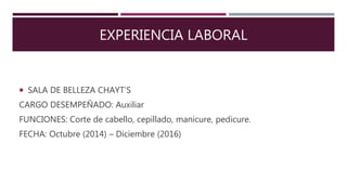 EXPERIENCIA LABORAL
 SALA DE BELLEZA CHAYT’S
CARGO DESEMPEÑADO: Auxiliar
FUNCIONES: Corte de cabello, cepillado, manicure, pedicure.
FECHA: Octubre (2014) – Diciembre (2016)
 