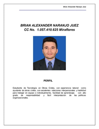 Brian Alexander Naranjo Juez
__________________________________________________
BRIAN ALEXANDER NARANJO JUEZ
CC No. 1.057.410.625 Miraflores
PERFIL
Estudiante de Tecnología en Obras Civiles, con experiencia laboral como
ayudante de obras civiles, con excelentes relaciones interpersonales y habilidad
para trabajar en equipo o individualmente, facilidad de aprendizaje; con alto
grado de responsabilidad y fácil interpretación de las políticas
organizacionales.
 