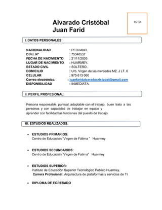 Alvarado Cristóbal
Juan Farid
I. DATOS PERSONALES:
NACIONALIDAD : PERUANO.
D.N.I. N° : 75346537
FECHA DE NACIMIENTO : 21/11/2005
LUGAR DE NACIMIENTO : HUARMEY.
ESTADO CIVIL : SOLTERO.
DOMICILIO : Urb. Virgen de las mercedes MZ. J LT. 6
CELULAR : 975 613 060
Correo electrónico. : juanfaridalvaradocristobal@gmail.com
DISPONIBILIDAD : INMEDIATA.
II. PERFIL PROFESIONAL:
Persona responsable, puntual, adaptable con el trabajo, buen trato a las
personas y con capacidad de trabajar en equipo y
aprender con facilidad las funciones del puesto de trabajo.
III. ESTUDIOS REALIZADOS.
 ESTUDIOS PRIMARIOS:
Centro de Educación “Virgen de Fátima ” Huarmey
 ESTUDIOS SECUNDARIOS:
Centro de Educación “Virgen de Fatima” Huarmey
 ESTUDIOS SUPERIOR:
Instituto de Educación Superior Tecnológico Publico Huarmey.
Carrera Profesional: Arquitectura de plataformas y servicios de TI
 DIPLOMA DE EGRESADO
FOTO
 