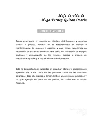 Hoja de vida de
                            Hugo Ferney Quiroz Osorio

                          PERFIL LABORAL


Tengo experiencia en manejo de clientes, distribuidores y atención
directa   al   público.   Además   en   el   asesoramiento   en   manejo        y
mantenimiento de motores a gasolina y gas, poseo experiencia en
reparación de sistemas eléctricos para vehículos, utilización de equipos
agrícolas y demostración de los mismos, gracias al manejo de
maquinaria agrícola que hay en el centro de formación.




Esto ha desarrollado mi capacidad en escuchar, atender y disposición de
aprender día a día tanto de las personas como de las funciones
asignadas; todo ello gracias al temor de Dios, una excelente educación y
un gran ejemplo de parte de mis padres, los cuales son mi mayor
herencia.




                                                         Hugo Ferney Quiroz Osorio
                                                                   cc. 1079174454
                                                                  Tel: 3114655116
                                                                           SENA
 