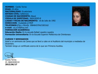 NOMBRE: Cecilia Torres
EDAD: 20 años
NACIONALIDAD: Ecuatoriana
ESTADO CIVIL: Soltero(a)
CIUDAD DE NACIMIENTO: Alausí
CEDULA DE IDENTIDAD: 060418303-8
LUGAR Y FECHA DE NACIMIENTO: 16 de Julio de 1992
DIRECCION: Ciudadela el MOP
TELEFONOS (Fijo y Móvil): 0984643704/3303162
e-mail: ce.cy19@live.com
FORMACIÓN ACADÉMICA
Educación Media: En la escuela Rafael Layedra Layedra
Formación Universitaria: En la Escuela Superior Politécnica de Chimborazo
CURSOS Y SEMINARIOS
Asistí a un seminario de Canes que se llevó a cabo en el Auditorio del municipio a mediados de
Diciembre.
También tengo un certificado acerca de lo que son Primeros Auxilios.
Cecilia Torres
CI. 060418303-8
2013/06/17
 