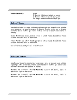 Idioma Extranjero:                Ingles
                                  El Dominio del idioma hablado es bueno
                                  El Dominio del idioma escrito Es regular
                                  No Tengo Certificaciones de Ningun tipo

Talleres Y Cursos

(detalle aquí todos los cursos o talleres que haya realizado, especifique si participó
como asistente o si fue el encargado de dictarlo. Enfatice en los que ha dirigido.
Comience desde el ultimo que realizó hasta el primero, en orden descendente de
tiempo)

Curso: “Nombre del curso”, dictado por (si es usted, mejor); duración XX horas;
locacion del curso; fecha de realizacion.

Taller: “Nombre del taller”, dictado por (si es usted, mejor); duración XX horas;
locacion del curso; fecha de realizacion.

Conocimientos autoadquiridos o sin certificación.




Seminarios Y Otros


(detalle aquí todos los seminarios, congresos y otros a los que haya asistido,
especifique si fue asistente o ponente. Comience desde el ultimo que realizo hasta
el primero, en orden descendente de tiempo)

“Nombre del seminario”, Ponente/Asistente, duracion XX horas, fecha de
realización, lugar de realización.

“Nombre del seminario”, Ponente/Asistente, duracion XX horas, fecha de
realización, lugar de realización.
 