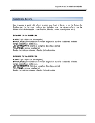 Hoja De Vida : Nombre Completo




Experiencia Laboral

(se organiza a partir del ultimo empleo que tuvo o tiene, y por la fecha de
finalización de labores. Incluya los trabajos que ha desempeñado en la
Universidad de Antioquia, como Auxiliar, Monitor, Joven Investigador, etc.)


NOMBRE DE LA EMPRESA

CARGO: (el cargo que desempeño)
FUNCIONES: (funciones que le fueron asignadas durante su estadia en este
cargo, especifique cada una).
JEFE INMEDIATO: (Nombre completo de esta persona)
TELEFONO: (donde localizarla)
Fecha de Inicio de labores – Fecha de finalización.


NOMBRE DE LA EMPRESA
CARGO: (el cargo que desempeño)
FUNCIONES: (funciones que le fueron asignadas durante su estadia en este
cargo, especifique cada una).
JEFE INMEDIATO: (Nombre completo de esta persona)
TELEFONO: (donde localizarla)
Fecha de Inicio de labores – Fecha de finalización.
 