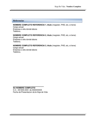 Hoja De Vida : Nombre Completo




Referencias
NOMBRE COMPLETO REFERENCIA 1, titulo (magister, PHD, etc, si tiene)
Cargo actual
Empresa o sitio donde labora
Telefono.

NOMBRE COMPLETO REFERENCIA 2, titulo (magister, PHD, etc, si tiene)
Cargo actual
Empresa o sitio donde labora
Telefono.

NOMBRE COMPLETO REFERENCIA 3, titulo (magister, PHD, etc, si tiene)
Cargo actual
Empresa o sitio donde labora
Telefono.




______________________________
SU NOMBRE COMPLETO
C.C.: XX’XXX.XXX de XXXXXXXX
Fecha de Presentacion de la Hoja de Vida
 