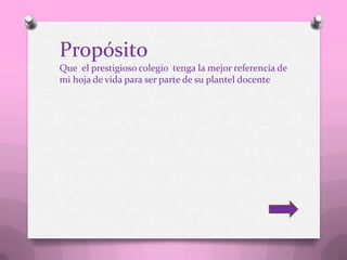 Propósito
Que el prestigioso colegio tenga la mejor referencia de
mi hoja de vida para ser parte de su plantel docente