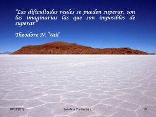 “Las dificultades reales se pueden superar, son
   las imaginarias las que son imposibles de
   superar”

   Theodore N. Vail




19/03/2012            Josefina Contreras L.          10
 