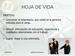 HOJA DE VIDA
OBJETIVO
 Convencer al empresario, que usted es la persona
  indicada para el cargo.

 Ofrecer información de educación, experiencia y
  cualidades relacionadas con el trabajo.

 Lograr llegar a una entrevista.




 19/03/2012             Josefina Contreras L.        3
 
