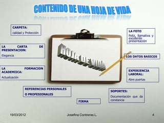 CARPETA:
                                                                              LA FOTO
        calidad y Protección
                                                                              Feliz, llamativa y
                                                                              excelente
                                                                              presentación
LA      CARTA                  DE
PRESENTACION:
Elegancia                                                                  LOS DATOS BASICOS



LA          FORMACION
ACADEMIICA:                                                                   EXPERIENCIA
                                                                              LABORAL:
Actualización
                                                                              Abre puertas


                 REFERENCIAS PERSONALES
                                                                  SOPORTES:
                 O PROFESIONALES
                                                                  Documentación que da
                                                  FIRMA           constancia




      19/03/2012                          Josefina Contreras L.                                4
 