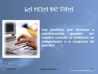 LA HOJA DE VIDA


                 • Los modelos que veremos a
                   continuación   pueden    ser
                   usados cuando se elaboran en
                   computador o a maquina de
                   escribir




19/03/2012        Josefina Contreras L.      6
 