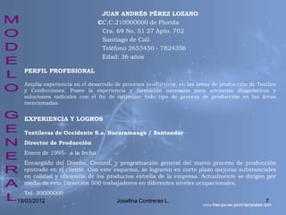 JUAN ANDRÉS PÉREZ LOZANO
                              CC.C.210000000 de Florida
                               Cra. 69 No. 51 27 Apto. 702
                               Santiago de Cali
                               Teléfono 2653450 - 7824356
                               Edad: 36 años

  PERFIL PROFESIONAL

  Amplia experiencia en el desarrollo de procesos productivos, en las áreas de producción de Textiles
  y Confecciones. Poseo la experiencia y formación necesaria para adelantar diagnósticos y
  soluciones radicales con el fin de optimizar todo tipo de proceso de producción en las áreas
  mencionadas.


  EXPERIENCIA Y LOGROS

  Textileras de Occidente S.a. Bucaramanga / Santander
  Director de Producción
  Enero de 1995- a la fecha
  Encargado del Diseño, Control, y programación general del nuevo proceso de producción
  centrado en el cliente. Con este esquema, se lograron en corto plazo mejoras substanciales
  en calidad y eficiencia de los productos estrella de la empresa. Actualmente se dirigen por
  medio de esta Dirección 500 trabajadores en diferentes niveles ocupacionales.
   Tel. 30000000
19/03/2012                            Josefina Contreras L.                                     7
 