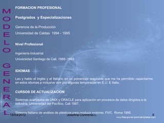 FORMACION PROFESIONAL

   Postgrados y Especializaciones

   Gerencia de la Producción
   Universidad de Caldas 1994 - 1995


   Nivel Profesional

   Ingeniería Industrial
   Universidad Santiago de Cali. 1988- 1993


   IDIOMAS

   Leo y hablo el Inglés y el Italiano en un porcentaje aceptable que me ha permitido capacitarme
   en estos idiomas e inclusive vivir por algunas temporadas en E.U. E Italia.

   CURSOS DE ACTUALIZACION

   Sistemas avanzados de UNIX y ORACLE para aplicación en procesos de datos dirigidos a la
   industria. Universidad del Pacífico, Cali 1997.

    Sistema Italiano de análisis de plásticos para producir motores. FIAT, Roma 1995.
19/03/2012                                Josefina Contreras L.                                 8
 
