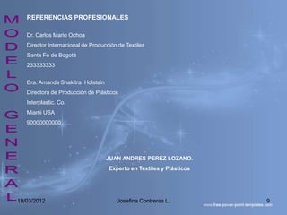 REFERENCIAS PROFESIONALES

   Dr. Carlos Mario Ochoa
   Director Internacional de Producción de Textiles
   Santa Fe de Bogotá
   233333333


   Dra. Amanda Shakitra Holstein
   Directora de Producción de Plásticos
   Interplastic. Co.
   Miami USA
   90000000000




                                   JUAN ANDRES PEREZ LOZANO.
                                    Experto en Textiles y Plásticos




19/03/2012                             Josefina Contreras L.          9
 