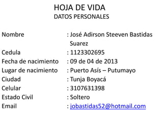 HOJA DE VIDA
DATOS PERSONALES
Nombre : José Adirson Steeven Bastidas
Suarez
Cedula : 1123302695
Fecha de nacimiento : 09 de 04 de 2013
Lugar de nacimiento : Puerto Asís – Putumayo
Ciudad : Tunja Boyacá
Celular : 3107631398
Estado Civil : Soltero
Email : jobastidas52@hotmail.com
 