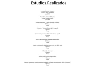 Primaria: Instituto Educativa
Escuela Central de Varones
año 2.000
Secundaria: Instituto Educativa
Colegio Antonio Nariño
año 2004
Estudios Realizados: Control de plagas y roedores
240 horas
Sena
Concepto y Técnicas Básicas de la fotografía
40 horas
Sena
Sistemas Arquitectónicos Industrializados en drywall
280 horas
Sena
Servicio de instalaciones en minas y domiciliarias
280 horas
Sena
Diseño y construcción de animaciones en 2D con adobe flash
40 horas
Sena
Diseño de sitios web
40 horas
Sena
Diseño grafico con adobe photoshop
40 horas
Sena
Elaborar ilustraciones para la comunicación grafica utilizando herramientas de adobe ¿Illustrator ?
40 horas
Sena
Estudios Realizados
 