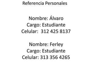 Referencia Personales
Nombre: Álvaro
Cargo: Estudiante
Celular: 312 425 8137
Nombre: Ferley
Cargo: Estudiante
Celular: 313 356 4265
 