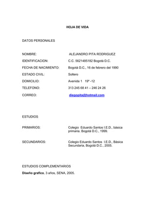 HOJA DE VIDA 
DATOS PERSONALES 
NOMBRE: ALEJANDRO PITA RODRIGUEZ 
IDENTIFICACION: C.C. 5621485182 Bogotá D.C. 
FECHA DE NACIMIENTO: Bogotá D.C., 16 de febrero del 1990 
ESTADO CIVIL: Soltero 
DOMICILIO: Avenida 1 19º -12 
TELEFONO: 313 245 68 41 – 246 24 26 
CORREO: diegopita@hotmail.com 
ESTUDIOS 
PRIMARIOS: Colegio Eduardo Santos I.E.D., básica 
primaria. Bogotá D.C., 1999. 
SECUNDARIOS: Colegio Eduardo Santos I.E.D., Básica 
Secundaria, Bogotá D.C., 2005. 
ESTUDIOS COMPLEMENTARIOS 
Diseño grafico, 3 años, SENA, 2005. 
 