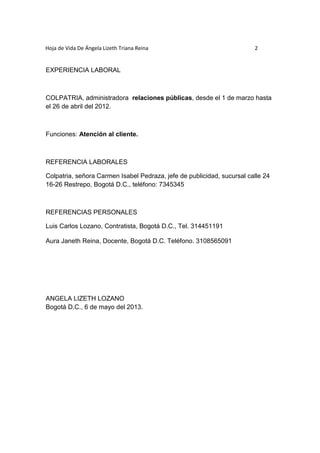 Hoja de Vida De Ángela Lizeth Triana Reina 2 
EXPERIENCIA LABORAL 
COLPATRIA, administradora relaciones públicas, desde el 1 de marzo hasta 
el 26 de abril del 2012. 
Funciones: Atención al cliente. 
REFERENCIA LABORALES 
Colpatria, señora Carmen Isabel Pedraza, jefe de publicidad, sucursal calle 24 
16-26 Restrepo, Bogotá D.C., teléfono: 7345345 
REFERENCIAS PERSONALES 
Luis Carlos Lozano, Contratista, Bogotá D.C., Tel. 314451191 
Aura Janeth Reina, Docente, Bogotá D.C. Teléfono. 3108565091 
ANGELA LIZETH LOZANO 
Bogotá D.C., 6 de mayo del 2013. 
 