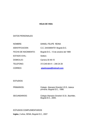 HOJA DE VIDA 
DATOS PERSONALES 
NOMBRE: DANIEL FELIPE REINA 
IDENTIFICACION: C.C. 24435894751 Bogotá D.C. 
FECHA DE NACIMIENTO: Bogotá D.C., 13 de octubre del 1989 
ESTADO CIVIL: Soltero 
DOMICILIO: Carrera 30 46-10 
TELEFONO: 313 245 68 41 – 246 24 26 
CORREO: pipelonpez@hotmail.com 
ESTUDIOS 
PRIMARIOS: Colegio Atanasio Girardot I.E.D., básica 
primaria. Bogotá D.C., 1999. 
SECUNDARIOS: Colegio Atanasio Girardot I.E.D., Bachiller, 
Bogotá D.C., 2005. 
ESTUDIOS COMPLEMENTARIOS 
Ingles, 2 años, SENA, Bogotá D.C., 2007 
 