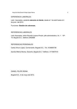 Hoja de Vida Daniel Felipe López Reina 2 
EXPERIENCIA LABORALES 
León Asociados, asistente atención al cliente, desde el 1 de abril hasta el 4 
de junio del 2012. 
Funciones: Gestión de cobranzas. 
REFERENCIAS LABORALES 
León Asociados, señor Ricardo Lozano Pinzón, jefe administrativo, Av. 1 19ª- 
14, Bogotá D.C., teléfono 2462688 
REFERENCIAS PERSONALES 
Carlos Arturo López, Comerciante, Bogotá D.C., Tel. 3126865738 
Sandra Milena Muñoz, Docente, Bogotá D.C. Teléfono. 3115847510 
DANIEL FELIPE REINA 
Bogotá D.C., 6 de mayo del 2013. 
 