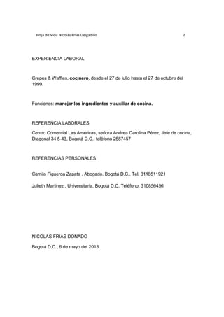 Hoja de Vida Nicolás Frías Delgadillo 2 
EXPERIENCIA LABORAL 
Crepes & Waffles, cocinero, desde el 27 de julio hasta el 27 de octubre del 
1999. 
Funciones: manejar los ingredientes y auxiliar de cocina. 
REFERENCIA LABORALES 
Centro Comercial Las Américas, señora Andrea Carolina Pérez, Jefe de cocina, 
Diagonal 34 5-43, Bogotá D.C., teléfono 2587457 
REFERENCIAS PERSONALES 
Camilo Figueroa Zapata , Abogado, Bogotá D.C., Tel. 3118511921 
Julieth Martinez , Universitaria, Bogotá D.C. Teléfono. 310856456 
NICOLAS FRIAS DONADO 
Bogotá D.C., 6 de mayo del 2013. 
 