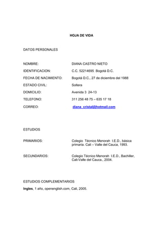 HOJA DE VIDA 
DATOS PERSONALES 
NOMBRE: DIANA CASTRO NIETO 
IDENTIFICACION: C.C. 52214695 Bogotá D.C. 
FECHA DE NACIMIENTO: Bogotá D.C., 27 de diciembre del 1988 
ESTADO CIVIL: Soltera 
DOMICILIO: Avenida 3 24-13 
TELEFONO: 311 256 48 75 – 635 17 18 
CORREO: diana_cristal@hotmail.com 
ESTUDIOS 
PRIMARIOS: Colegio Técnico Menorah I.E.D., básica 
primaria. Cali – Valle del Cauca, 1993. 
SECUNDARIOS: Colegio Técnico Menorah I.E.D., Bachiller, 
Cali-Valle del Cauca., 2004. 
ESTUDIOS COMPLEMENTARIOS 
Ingles, 1 año, openenglish.com, Cali, 2005. 
 